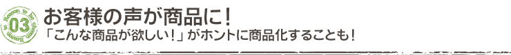 お客様の声が商品に!「こんな商品が欲しい!」がホントに商品化することも!