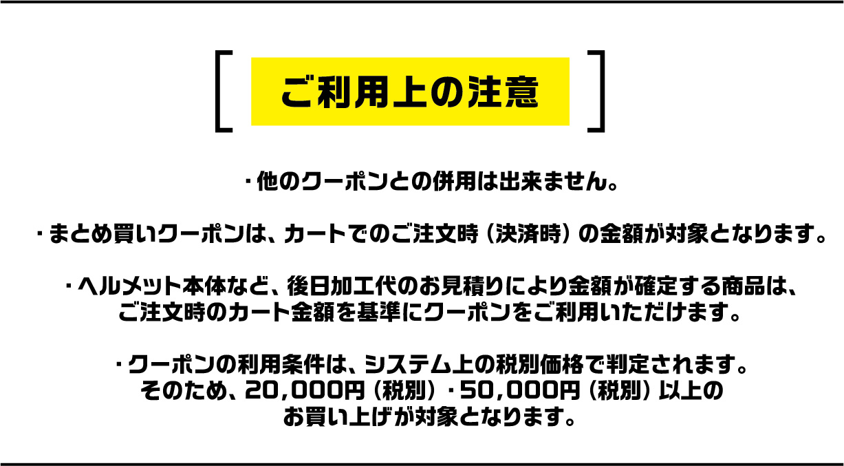 ご利用上の注意。他のクーポンとの併用不可。まとめ買いクーポンはカートの注文時金額が対象。ヘルメット本体など一部商品を除く。クーポン利用条件はシステム上の税別価格で判定。