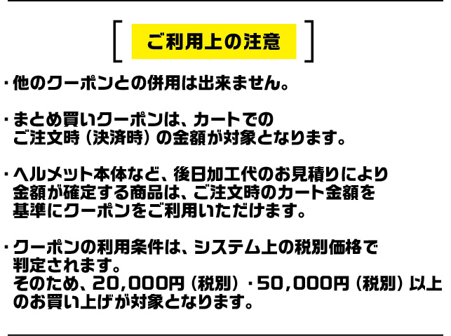 ご利用上の注意。他のクーポンとの併用不可。まとめ買いクーポンはカートの注文時金額が対象。ヘルメット本体など一部商品を除く。クーポン利用条件はシステム上の税別価格で判定。